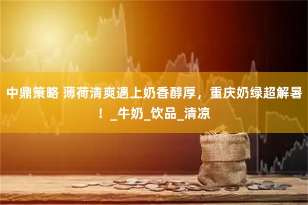 中鼎策略 薄荷清爽遇上奶香醇厚，重庆奶绿超解暑！_牛奶_饮品_清凉