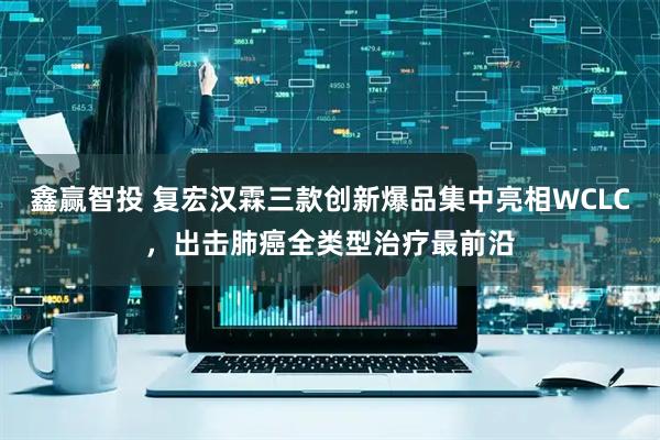 鑫赢智投 复宏汉霖三款创新爆品集中亮相WCLC，出击肺癌全类型治疗最前沿