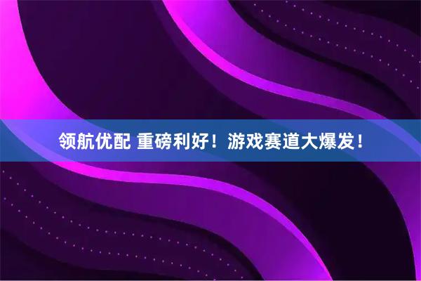 领航优配 重磅利好！游戏赛道大爆发！