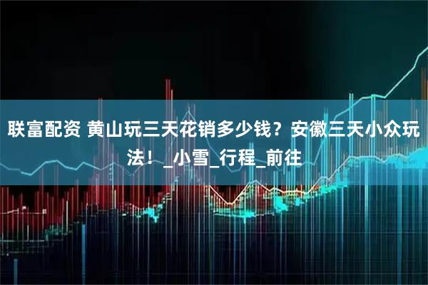联富配资 黄山玩三天花销多少钱？安徽三天小众玩法！_小雪_行程_前往