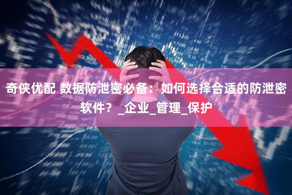奇侠优配 数据防泄密必备：如何选择合适的防泄密软件？_企业_管理_保护
