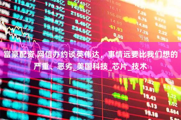 富豪配资 网信办约谈英伟达，事情远要比我们想的严重、恶劣_美国科技_芯片_技术