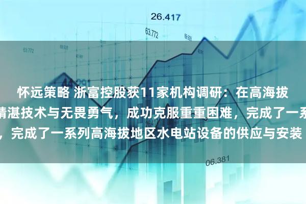 怀远策略 浙富控股获11家机构调研：在高海拔项目上，浙富水电凭借精湛技术与无畏勇气，成功克服重重困难，完成了一系列高海拔地区水电站设备的供应与安装（附调研问答）