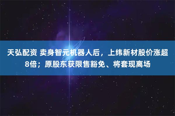 天弘配资 卖身智元机器人后，上纬新材股价涨超8倍；原股东获限售豁免、将套现离场