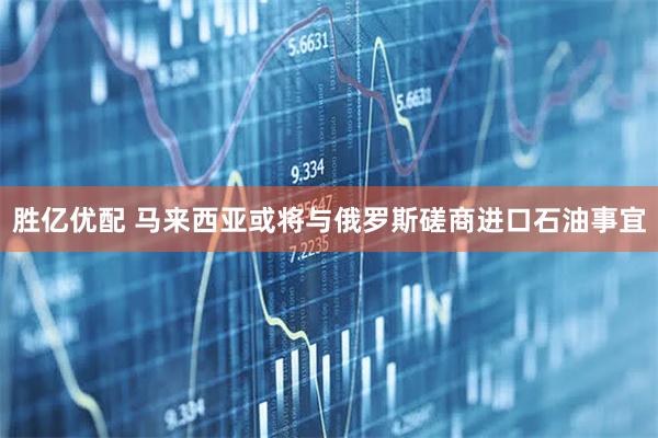 胜亿优配 马来西亚或将与俄罗斯磋商进口石油事宜