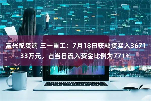 富兴配资端 三一重工：7月18日获融资买入367133万元，占当日流入资金比例为771%