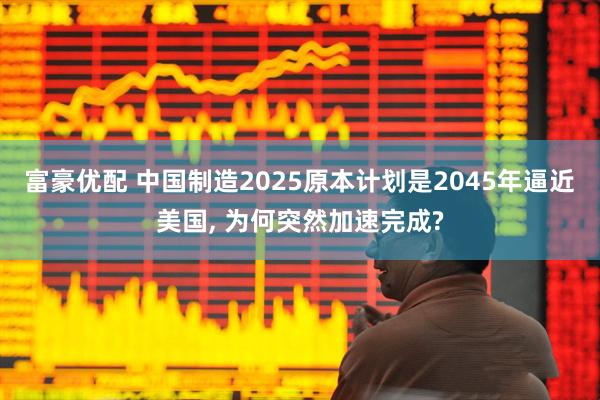 富豪优配 中国制造2025原本计划是2045年逼近美国, 为何突然加速完成?