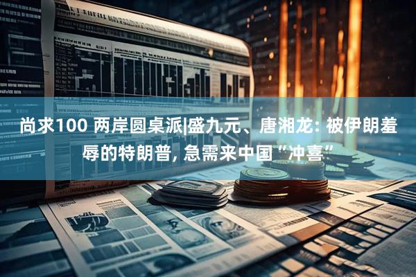 尚求100 两岸圆桌派|盛九元、唐湘龙: 被伊朗羞辱的特朗普, 急需来中国“冲喜”
