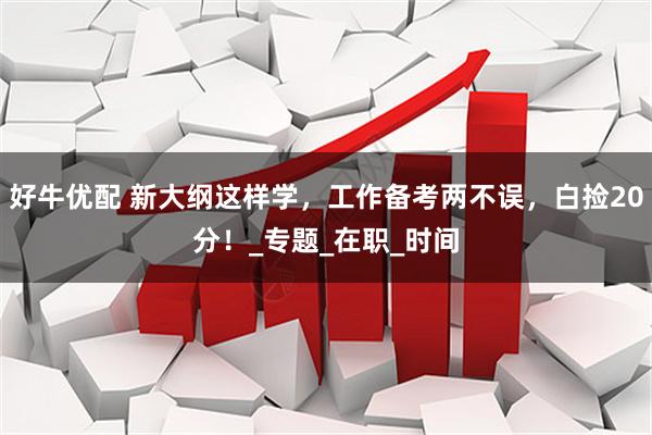 好牛优配 新大纲这样学，工作备考两不误，白捡20分！_专题_在职_时间