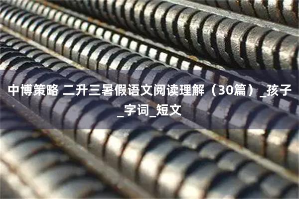 中博策略 二升三暑假语文阅读理解（30篇）_孩子_字词_短文