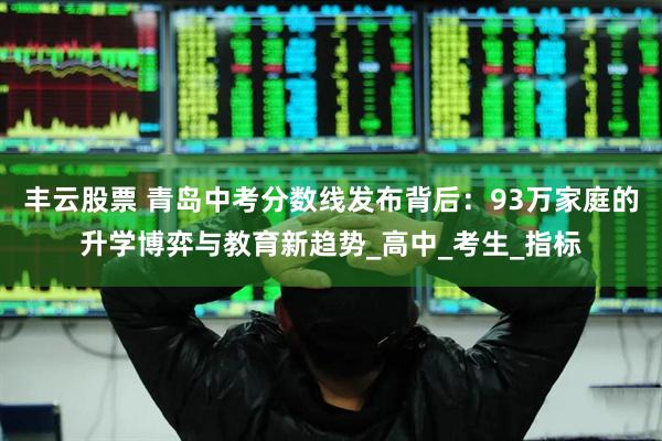 丰云股票 青岛中考分数线发布背后：93万家庭的升学博弈与教育新趋势_高中_考生_指标