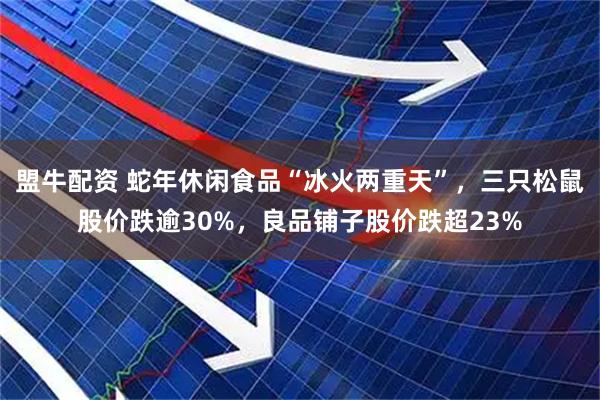盟牛配资 蛇年休闲食品“冰火两重天”，三只松鼠股价跌逾30%，良品铺子股价跌超23%