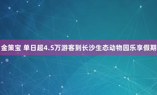金策宝 单日超4.5万游客到长沙生态动物园乐享假期