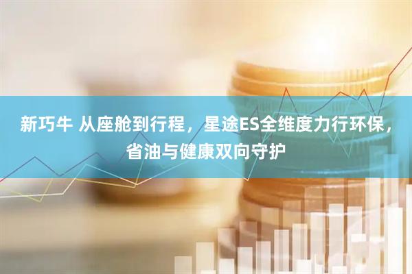 新巧牛 从座舱到行程，星途ES全维度力行环保，省油与健康双向守护
