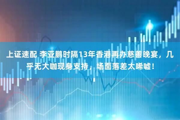 上证速配 李亚鹏时隔13年香港再办慈善晚宴，几乎无大咖现身支持，场面落差太唏嘘！