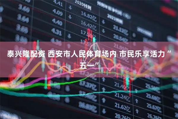 泰兴隆配资 西安市人民体育场内 市民乐享活力“五一”