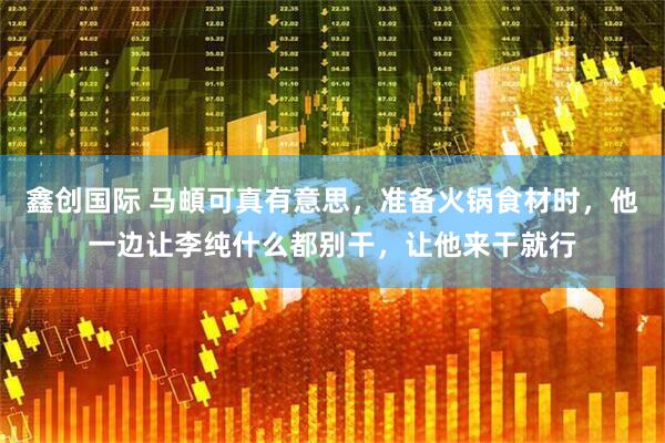 鑫创国际 马頔可真有意思，准备火锅食材时，他一边让李纯什么都别干，让他来干就行