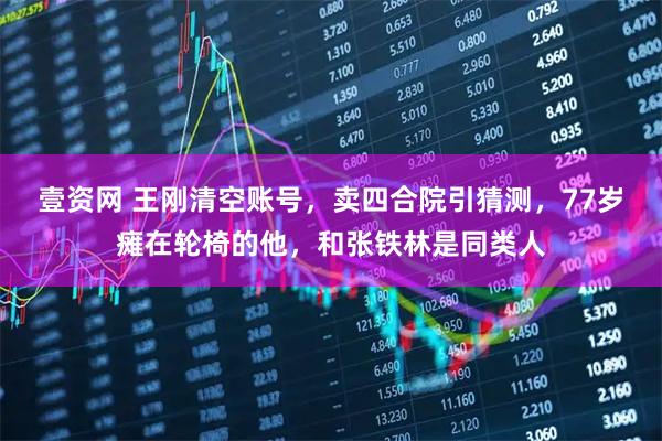 壹资网 王刚清空账号，卖四合院引猜测，77岁瘫在轮椅的他，和张铁林是同类人
