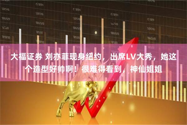 大福证券 刘亦菲现身纽约，出席LV大秀，她这个造型好帅啊！很难得看到，神仙姐姐