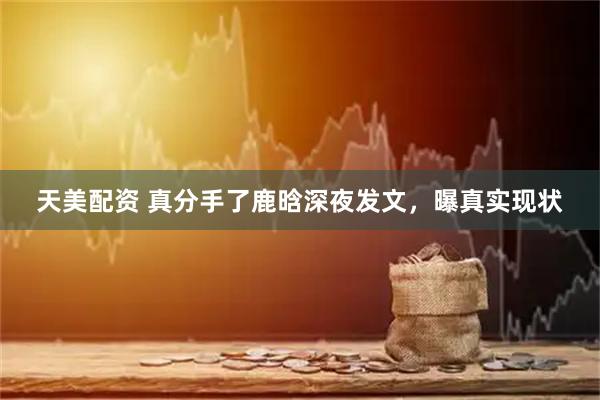 天美配资 真分手了鹿晗深夜发文，曝真实现状