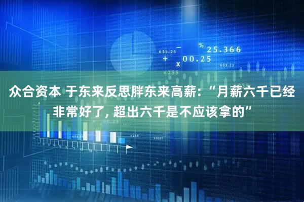 众合资本 于东来反思胖东来高薪: “月薪六千已经非常好了, 超出六千是不应该拿的”