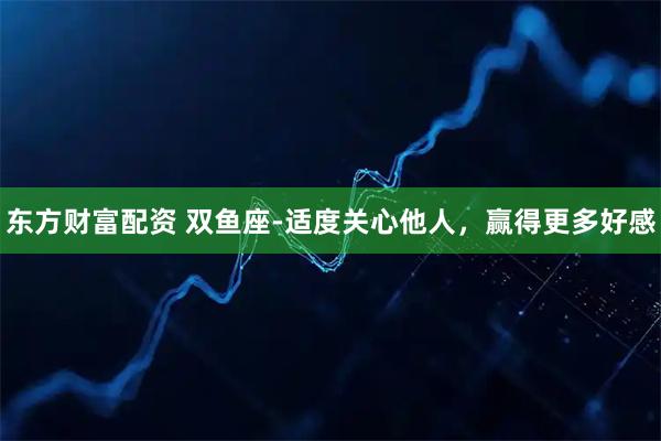 东方财富配资 双鱼座-适度关心他人，赢得更多好感