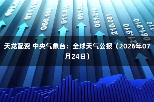天龙配资 中央气象台：全球天气公报（2026年07月24日）