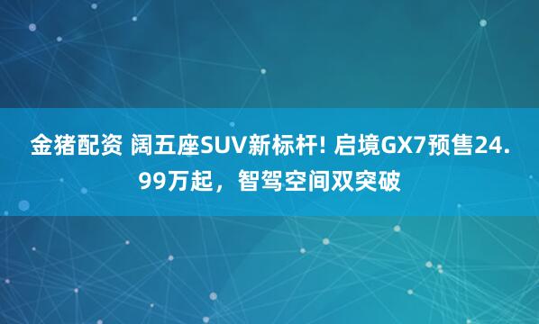 金猪配资 阔五座SUV新标杆! 启境GX7预售24.99万起，智驾空间双突破